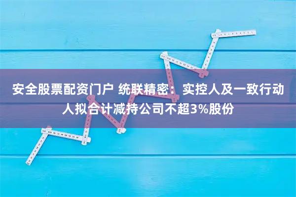 安全股票配资门户 统联精密：实控人及一致行动人拟合计减持公司不超3%股份