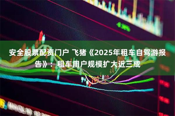 安全股票配资门户 飞猪《2025年租车自驾游报告》：租车用户规模扩大近三成