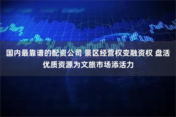 国内最靠谱的配资公司 景区经营权变融资权 盘活优质资源为文旅市场添活力