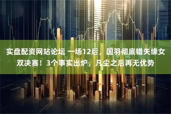 实盘配资网站论坛 一场12后，国羽彻底错失缘女双决赛！3个事实出炉，凡尘之后再无优势