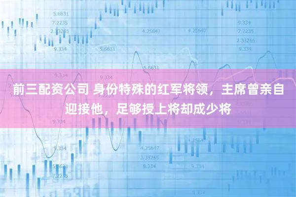 前三配资公司 身份特殊的红军将领，主席曾亲自迎接他，足够授上将却成少将