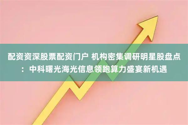 配资资深股票配资门户 机构密集调研明星股盘点：中科曙光海光信息领跑算力盛宴新机遇