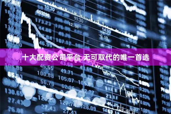 十大配资公司平台 无可取代的唯一首选