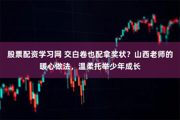 股票配资学习网 交白卷也配拿奖状？山西老师的暖心做法，温柔托举少年成长
